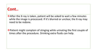 Cont..
After the X-ray is taken, patient will be asked to wait a few minutes
while the image is processed. If it's blurred or unclear, the X-ray may
need to be redone.
Patient might complain of stinging while urinating the first couple of
times after the procedure. Drinking extra fluids can help.
 