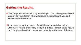 Getting the Results.
The X-rays will be looked at by a radiologist. The radiologist will send
a report to your doctor, who will discuss the results with you and
explain what they mean.
In an emergency, the results of a VCUG can be available quickly.
Otherwise, results are usually ready in 1-2 days. In most cases, results
can't be given directly to the patient or family at the time of the test.
 