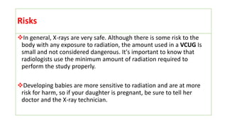 Risks
In general, X-rays are very safe. Although there is some risk to the
body with any exposure to radiation, the amount used in a VCUG Is
small and not considered dangerous. It's important to know that
radiologists use the minimum amount of radiation required to
perform the study properly.
Developing babies are more sensitive to radiation and are at more
risk for harm, so if your daughter is pregnant, be sure to tell her
doctor and the X-ray technician.
 