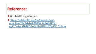 Reference:
Kids health organization.
https://kidshealth.org/en/parents/test-
vcug.html?fbclid=IwAR0886_6HlxdpH83t-
ag77CvApcXNaIXZzPnNcJAxjLD4LHPQlrOV_5Uhoo.
 