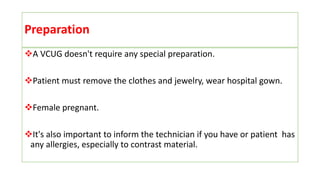Preparation
A VCUG doesn't require any special preparation.
Patient must remove the clothes and jewelry, wear hospital gown.
Female pregnant.
It's also important to inform the technician if you have or patient has
any allergies, especially to contrast material.
 