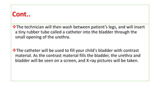 Cont..
The technician will then wash between patient’s legs, and will insert
a tiny rubber tube called a catheter into the bladder through the
small opening of the urethra.
The catheter will be used to fill your child's bladder with contrast
material. As the contrast material fills the bladder, the urethra and
bladder will be seen on a screen, and X-ray pictures will be taken.
 