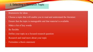 1. Selecting a Research Topic
Brainstorm for ideas
Choose a topic that will enable you to read and understand the literature
Ensure that the topic is manageable and that material is available
Make a list of key words
Be flexible
Define your topic as a focused research question
Research and read more about your topic
Formulate a thesis statement