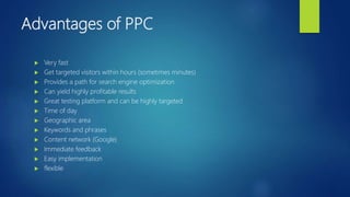 Advantages of PPC
 Very fast
 Get targeted visitors within hours (sometimes minutes)
 Provides a path for search engine optimization
 Can yield highly profitable results
 Great testing platform and can be highly targeted
 Time of day
 Geographic area
 Keywords and phrases
 Content network (Google)
 Immediate feedback
 Easy implementation
 flexible
 