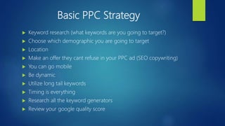 Basic PPC Strategy
 Keyword research (what keywords are you going to target?)
 Choose which demographic you are going to target
 Location
 Make an offer they cant refuse in your PPC ad (SEO copywriting)
 You can go mobile
 Be dynamic
 Utilize long tail keywords
 Timing is everything
 Research all the keyword generators
 Review your google quality score
 