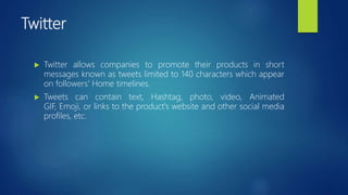 Twitter
 Twitter allows companies to promote their products in short
messages known as tweets limited to 140 characters which appear
on followers' Home timelines.
 Tweets can contain text, Hashtag, photo, video, Animated
GIF, Emoji, or links to the product's website and other social media
profiles, etc.
 