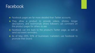 Facebook
 Facebook pages are far more detailed than Twitter accounts.
 They allow a product to provide videos, photos, longer
descriptions, and testimonials where followers can comment on
the product pages for others to see.
 Facebook can link back to the product's Twitter page, as well as
send out event reminders.
 As of May 2015, 93% of businesses marketers use Facebook to
promote their brand.
 