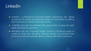 LinkedIn
 LinkedIn, a professional business-related networking site, allows
companies to create professional profiles for themselves as well as
their business to network and meet others.
 LinkedIn provides its members the opportunity to generate sales
leads and business partners.
 Members can use "Company Pages" similar to Facebook pages to
create an area that will allow business owners to promote their
products or services and be able to interact with their customers.
 