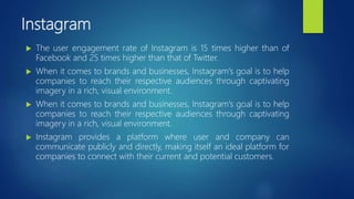 Instagram
 The user engagement rate of Instagram is 15 times higher than of
Facebook and 25 times higher than that of Twitter.
 When it comes to brands and businesses, Instagram's goal is to help
companies to reach their respective audiences through captivating
imagery in a rich, visual environment.
 When it comes to brands and businesses, Instagram's goal is to help
companies to reach their respective audiences through captivating
imagery in a rich, visual environment.
 Instagram provides a platform where user and company can
communicate publicly and directly, making itself an ideal platform for
companies to connect with their current and potential customers.
 