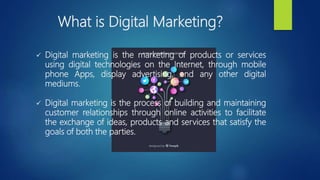 What is Digital Marketing?
 Digital marketing is the marketing of products or services
using digital technologies on the Internet, through mobile
phone Apps, display advertising, and any other digital
mediums.
 Digital marketing is the process of building and maintaining
customer relationships through online activities to facilitate
the exchange of ideas, products and services that satisfy the
goals of both the parties.
 