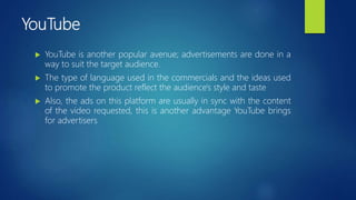 YouTube
 YouTube is another popular avenue; advertisements are done in a
way to suit the target audience.
 The type of language used in the commercials and the ideas used
to promote the product reflect the audience's style and taste
 Also, the ads on this platform are usually in sync with the content
of the video requested, this is another advantage YouTube brings
for advertisers
 