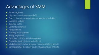 Advantages of SMM
 Better targeting
 High return on investment (ROI)
 Does not require specialization or vast technical skills
 Increased visibility
 Targeted traffic
 Content promotion
 Helps with PR
 Fun way to do business
 Ability to go viral
 Expedites online brand development
 Cost effective (only time and efforts)
 Market research (what are your customers talking about)
 Campaigns has the ability to drive huge amount of traffic.
 