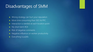Disadvantages of SMM
 Wrong strategy can hurt your reputation
 More time consuming than SEO & PPC
 Interaction is needed at each location point
 No short term ROI
 Risk of negative comments
 Negative influence on worker productivity
 Everything is public
 