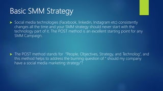 Basic SMM Strategy
 Social media technologies (Facebook, linkedin, Instagram etc) consistently
changes all the time and your SMM strategy should never start with the
technology part of it. The POST method is an excellent starting point for any
SMM Campaign.
 The POST method stands for “People, Objectives, Strategy, and Technolog”, and
this method helps to address the burning question of “ should my company
have a social media marketing strategy”?
 