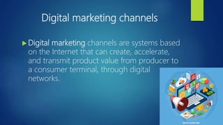 Digital marketing channels
 Digital marketing channels are systems based
on the Internet that can create, accelerate,
and transmit product value from producer to
a consumer terminal, through digital
networks.
 