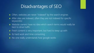 Disadvantages of SEO
 Often, websites are never “indexed” by the search engines
 After sites are indexed, often they are not indexed for specific
keyword(s)
 Website owners have no idea which search terms would really be
best to drive traffic
 Fresh content is very important, but hard to keep up with
 Its hard work and time consuming
 No one really understands how google works
 