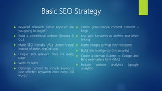 Basic SEO Strategy
 Keyword research (what keyword are
you going to target?)
 Build a exceptional website (Dsouza &
Co.)
 Make SEO friendly URL’s (anton-is-cool
instead of anton.php?id=xyz)
 Unique and relevant titles on every
page
 Write for users
 Optimize content to include keywords
(use selected keywords once every 100
words)
 Create great unique content (content is
king)
 Use your keywords as anchor text when
linking
 Name images to what they represent
 Build links intelligently (link smartly)
 Create a sitemap (Submit to Google and
Bing webmasters html+XML)
 Include website analytics (google
analytics)
 