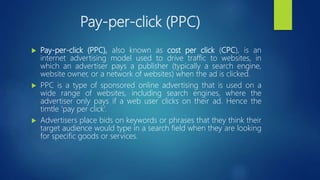 Pay-per-click (PPC)
 Pay-per-click (PPC), also known as cost per click (CPC), is an
internet advertising model used to drive traffic to websites, in
which an advertiser pays a publisher (typically a search engine,
website owner, or a network of websites) when the ad is clicked.
 PPC is a type of sponsored online advertising that is used on a
wide range of websites, including search engines, where the
advertiser only pays if a web user clicks on their ad. Hence the
timtle ‘pay per click’.
 Advertisers place bids on keywords or phrases that they think their
target audience would type in a search field when they are looking
for specific goods or services.
 