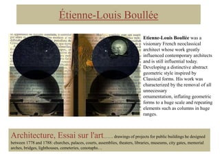 Étienne-Louis Boullée
Etienne-Louis Boullée was a
visionary French neoclassical
architect whose work greatly
influenced contemporary architects
and is still influential today.
Developing a distinctive abstract
geometric style inspired by
Classical forms. His work was
characterized by the removal of all
unnecessary
ornamentation, inflating geometric
forms to a huge scale and repeating
elements such as columns in huge
ranges.

Architecture, Essai sur l'art……. drawings of projects for public buildings he designed
between 1778 and 1788: churches, palaces, courts, assemblies, theaters, libraries, museums, city gates, memorial
arches, bridges, lighthouses, cemeteries, cenotaphs…

 