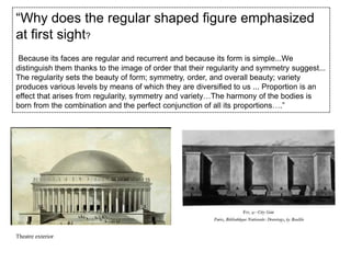“Why does the regular shaped figure emphasized
at first sight?
Because its faces are regular and recurrent and because its form is simple...We
distinguish them thanks to the image of order that their regularity and symmetry suggest...
The regularity sets the beauty of form; symmetry, order, and overall beauty; variety
produces various levels by means of which they are diversified to us ... Proportion is an
effect that arises from regularity, symmetry and variety…The harmony of the bodies is
born from the combination and the perfect conjunction of all its proportions….”

Theatre exterior

 