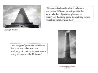 “Greatness is directly related to beauty
and, under different meanings, it is the
same whether objects are pleasant or
horrifying. Looking grand in anything means
revealing superior qualities”

Cenotaph Boullee

“the image of greatness satisfies us
in every aspect because our
soul, eager to extend its joys, seems
ready to embrace the Universe”

 