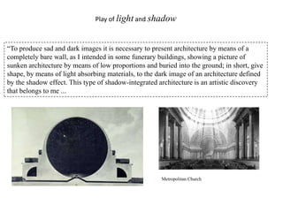 Play of light and shadow

“To produce sad and dark images it is necessary to present architecture by means of a
completely bare wall, as I intended in some funerary buildings, showing a picture of
sunken architecture by means of low proportions and buried into the ground; in short, give
shape, by means of light absorbing materials, to the dark image of an architecture defined
by the shadow effect. This type of shadow-integrated architecture is an artistic discovery
that belongs to me ...

Metropolitan Church

 
