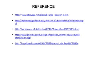 REFERENCE
• http://www.etsavega.net/dibex/Boullee_Newton-e.htm

• http://myhomepage.ferris.edu/~norcrosa/18thcWebsite/PPT/Utopian.p
df
• http://hanser.ceat.okstate.edu/4073%20pages/boull%C3%A9e.htm
• http://www.printmag.com/design-inspiration/etienne-louis-boulleearchitect-of-big/
• http://en.wikipedia.org/wiki/%C3%89tienne-Louis_Boull%C3%A9e

 
