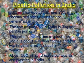  80% of thermoplastics, and 20% of
thermo set plastic wastes are
generated in India.
 The use of plastics in India is 3kg per
person per year.
 The total consumption of plastic in
India is about 4 million tonnes and the
waste generated is about 2 million
tonnes.
 About 20% of solid municipal wastes
are plastics in India.
 