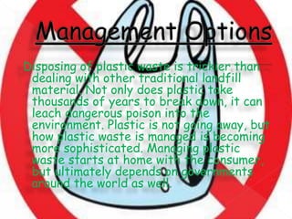 Disposing of plastic waste is trickier than
dealing with other traditional landfill
material. Not only does plastic take
thousands of years to break down, it can
leach dangerous poison into the
environment. Plastic is not going away, but
how plastic waste is managed is becoming
more sophisticated. Managing plastic
waste starts at home with the consumer,
but ultimately depends on governments
around the world as well.
 