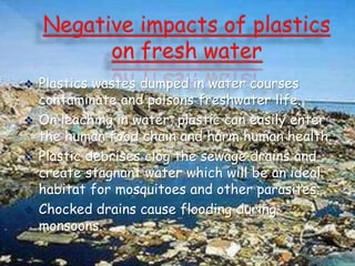  Plastics wastes dumped in water courses
contaminate and poisons freshwater life.
 On leaching in water, plastic can easily enter
the human food chain and harm human health.
 Plastic debrises clog the sewage drains and
create stagnant water which will be an ideal
habitat for mosquitoes and other parasites.
 Chocked drains cause flooding during
monsoons.
 