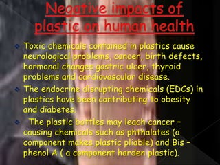  Toxic chemicals contained in plastics cause
neurological problems, cancer, birth defects,
hormonal changes gastric ulcer, thyroid
problems and cardiovascular disease.
 The endocrine disrupting chemicals (EDCs) in
plastics have been contributing to obesity
and diabetes.
 The plastic bottles may leach cancer –
causing chemicals such as phthalates (a
component makes plastic pliable) and Bis –
phenol A ( a component harden plastic).
 