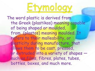 The word plastic is derived from
the Greek (plastikos) meaning capable
of being shaped or moulded,
from (plastos) meaning moulded. It
refers to their malleability, or
plasticity during manufacture, that
allows them to be cast, pressed,
or extruded into a variety of shapes —
such as films, fibres, plates, tubes,
bottles, boxes, and much more.
 