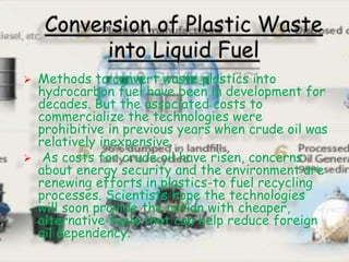  Methods to convert waste plastics into
hydrocarbon fuel have been in development for
decades. But the associated costs to
commercialize the technologies were
prohibitive in previous years when crude oil was
relatively inexpensive.
 As costs for crude oil have risen, concerns
about energy security and the environment are
renewing efforts in plastics-to fuel recycling
processes. Scientists hope the technologies
will soon provide the nation with cheaper,
alternative fuels that can help reduce foreign
oil dependency.
 