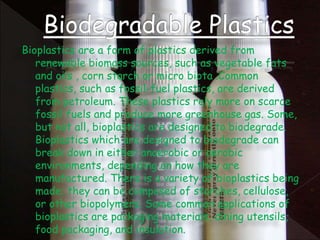 Bioplastics are a form of plastics derived from
renewable biomass sources, such as vegetable fats
and oils , corn starch or micro biota .Common
plastics, such as fossil-fuel plastics, are derived
from petroleum. These plastics rely more on scarce
fossil fuels and produce more greenhouse gas. Some,
but not all, bioplastics are designed to biodegrade.
Bioplastics which are designed to biodegrade can
break down in either anaerobic or aerobic
environments, depending on how they are
manufactured. There is a variety of bioplastics being
made; they can be composed of starches, cellulose,
or other biopolymers. Some common applications of
bioplastics are packaging materials, dining utensils,
food packaging, and insulation.
 