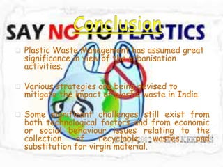  Plastic Waste Management has assumed great
significance in view of the urbanisation
activities.
 Various strategies are being devised to
mitigate the impact of plastic waste in India.
 Some significant challenges still exist from
both technological factors and from economic
or social behaviour issues relating to the
collection of recyclable wastes, and
substitution for virgin material.
 