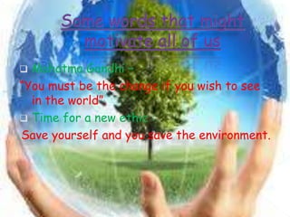  Mahatma Gandhi –
“You must be the change if you wish to see
in the world”.
 Time for a new ethic :
Save yourself and you save the environment.
 