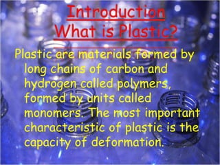 Plastic are materials formed by
long chains of carbon and
hydrogen called polymers,
formed by units called
monomers. The most important
characteristic of plastic is the
capacity of deformation.
 