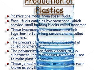 Plastics are made from fossil fuels.
Fossil fuels contains hydrocarbons, which
provide small building blocks called monomer.
These hydrocarbons monomers are link
together to form long carbon chains called
polymers.
The process of forming long molecules is
called polymerization.
The polymerization form viscous, sticky
substances known as resins, which are used
to make plastic products.
These joined molecules form a plastic resin
known as polythene.
 