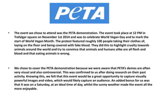 • The event we chose to attend was the PETA demonstration. The event took place at 12 PM in 
Trafalgar square on November 1st 2014 and was to celebrate World Vegan Day and to mark the 
start of World Vegan Month. The protest featured roughly 100 people taking their clothes of, 
laying on the floor and being covered with fake blood. They did this to highlight cruelty towards 
animals around the world and try to convince that animals and humans alike are all flesh and 
blood and that eating animals is wrong. 
• We chose to cover the PETA demonstration because we were aware that PETA’s demos are often 
very visual and also controversial. This was confirmed to us after doing research on their past 
activity. Knowing this, we felt that this event would be a great opportunity to capture visually 
powerful images and video, which would likely capture an audience. An added bonus for us was 
that it was on a Saturday, at an ideal time of day, whilst the sunny weather made the event all the 
more enjoyable. 
 