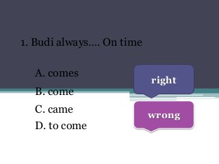 1. Budi always…. On time
A. comes
B. come
C. came
D. to come
right
wrong
 