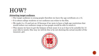 HOW?
Attracting target audience
 Our target audience is young people therefore we have the age certificate at a 15.
 It is about college students so our audience can relate to the film.
 We made it a 15 and not an 18 because if we were to have a high age restriction that
would reduce our audience range so less people would be able to watch it.
 This means we have to get the balance of how scary it is as it has to be suitable for 15
year olds to watch. One way we will do this is by not showing the actual murder of the
innocent. girl.
 