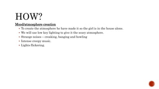 HOW?
Mood/atmosphere creation
 To create the atmosphere he have made it so the girl is in the house alone.
 We will use low key lighting to give it the scary atmosphere.
 Strange noises – creaking, banging and howling
 Intense creepy music.
 Lights flickering.
 