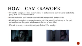 HOW – CAMERAWORK
 We will be using hand held camera shots to make it seem more realistic and shaky
going with the theme of our film.
 We will use close ups to show emotions like being scared and shocked.
 We will use long shots to show that there could be something looking at the girl,
such as looking through a window or at the end of a corridor.
 When it gets more intense the camera shots will be quicker.
 