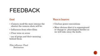 FEEDBACK
Good
 Camera work-the more intense the
shorter the camera shots will be.
 Influences from other films
 Clear mise en scene
- use of props and their meaning
behind them.
 Unclear genre conventions
 More obvious that it is supernatural
or change to phycological thriller so
we will take away the knife.
Ways to Improve
Film influence- Final
Destination
 