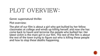 PLOT OVERVIEW:
Genre: supernatural thriller.
Plot overview:
The plot of our film is about a girl who got bullied by her fellow
classmates at college and winds up killing herself, and now she has
come back to haunt and terrorize the people who bullied her. Her
latest victim is the main girl in our film. The rest of the film is about
the rest of the town trying to figure out who is killing these people
and how to stop these deaths happening.
 
