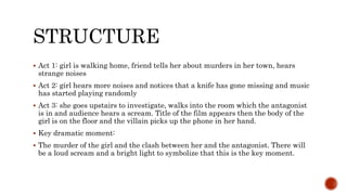 STRUCTURE
 Act 1: girl is walking home, friend tells her about murders in her town, hears
strange noises
 Act 2: girl hears more noises and notices that a knife has gone missing and music
has started playing randomly
 Act 3: she goes upstairs to investigate, walks into the room which the antagonist
is in and audience hears a scream. Title of the film appears then the body of the
girl is on the floor and the villain picks up the phone in her hand.
 Key dramatic moment:
 The murder of the girl and the clash between her and the antagonist. There will
be a loud scream and a bright light to symbolize that this is the key moment.
 
