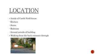 LOCATION
 Inside of Castle Field house.
- Kitchen
- Stairs
- Bedroom
- Around outside of building
 Walking from the back entrance through
 