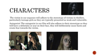 CHARACTERS
The victim in our sequence will adhere to the stereotype of victims in thrillers,
particularly teenage girls as they are typically presented as weak and vulnerable.
Antagonist: The antagonist in our film will also adhere to their stereotype as they
will have a deformity or scar on their face, they will deliberately cause harm and
create fear towards the victim.
 