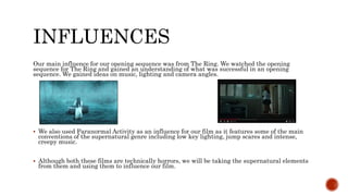 INFLUENCES
Our main influence for our opening sequence was from The Ring. We watched the opening
sequence for The Ring and gained an understanding of what was successful in an opening
sequence. We gained ideas on music, lighting and camera angles.
 We also used Paranormal Activity as an influence for our film as it features some of the main
conventions of the supernatural genre including low key lighting, jump scares and intense,
creepy music.
 Although both these films are technically horrors, we will be taking the supernatural elements
from them and using them to influence our film.
 