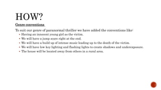 HOW?
Genre conventions
To suit our genre of paranormal thriller we have added the conventions like:
 Having an innocent young girl as the victim.
 We will have a jump scare right at the end.
 We will have a build up of intense music leading up to the death of the victim.
 We will have low key lighting and flashing lights to create shadows and underexposure.
 The house will be located away from others in a rural area.
 